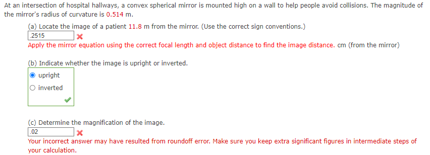 At an intersection of hospital hallways, a convex spherical mirror is mounted high on a wall to help people avoid collisions. The magnitude of
the mirror's radius of curvature is 0.514 m.
(a) Locate the image of a patient 11.8 m from the mirror. (Use the correct sign conventions.)
.2515
Apply the mirror equation using the correct focal length and object distance to find the image distance. cm (from the mirror)
(b) Indicate whether the image is upright or inverted.
upright
O inverted
(c) Determine the magnification of the image.
.02
Your incorrect answer may have resulted from roundoff error. Make sure you keep extra significant figures in intermediate steps of
your calculation.
