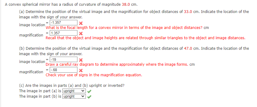 A convex spherical mirror has a radius of curvature of magnitude 38.0 cm.
(a) Determine the position of the virtual image and the magnification for object distances of 33.0 cm. Indicate the location of the
image with the sign of your answer.
image location- -1.357
'what is the focal length for a convex mirror in terms of the image and object distances? cm
= 1.357
Recall that the object and image heights are related through similar triangles to the object and image distances.
magnification
(b) Determine the position of the virtual image and the magnification for object distances of 47.0 cm. Indicate the location of the
image with the sign of your answer.
image location -19
'Draw a careful ray diagram to determine approximately where the image forms. cm
= |-.68
Check your use of signs in the magnification equation.
magnification
(c) Are the images in parts (a) and (b) upright or inverted?
The image in part (a) is upright
The image in part (b) is upright
