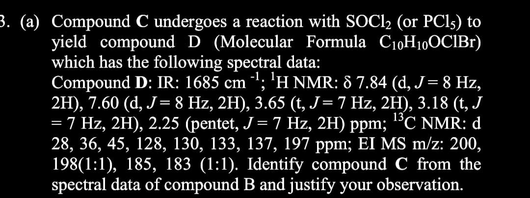 3. (a) Compound C undergoes a reaction with SOCI2 (or PCI5) to
yield compound D (Molecular Formula C10H10OCIB1)
which has the following spectral data:
Compound D: IR: 1685 cm "; 'H NMR: 8 7.84 (d, J= 8 Hz,
2H), 7.60 (d, J= 8 Hz, 2H), 3.65 (t, J=7 Hz, 2H), 3.18 (t, J
= 7 Hz, 2H), 2.25 (pentet, J = 7 Hz, 2H) ppm; °C NMR: d
28, 36, 45, 128, 130, 133, 137, 197 ppm; EI MS m/z: 200,
198(1:1), 185, 183 (1:1). Identify compound C from the
spectral data of compound B and justify your observation.
|
13
