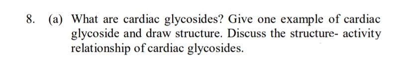 8. (a) What are cardiac glycosides? Give one example of cardiac
glycoside and draw structure. Discuss the structure- activity
relationship of cardiac glycosides.
