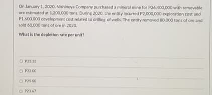 On January 1, 2020, Nishinoya Company purchased a mineral mine for P26,400,000 with removable
ore estimated at 1,200,000 tons. During 2020, the entity incurred P2,000.000 exploration cost and
P1.600,000 development cost related to drilling of wells. The entity removed 80,000 tons of ore and
sold 60.000 tons of ore in 2020.
What is the depletion rate per unit?
O P23.33
O P2.00
O P25.00
O P23.67
