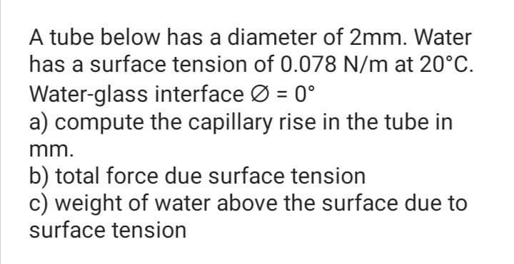 A tube below has a diameter of 2mm. Water
has a surface tension of 0.078 N/m at 20°C.
Water-glass interface Ø = 0°
a) compute the capillary rise in the tube in
%3D
mm.
b) total force due surface tension
c) weight of water above the surface due to
surface tension
