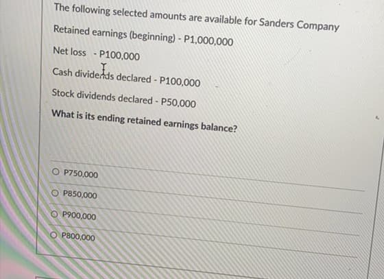 The following selected amounts are available for Sanders Company
Retained earnings (beginning) - P1,000,000
Net loss - P100,000
Cash dividends declared - P100,000
Stock dividends declared - P50,000
What is its ending retained earnings balance?
P750,000
O P850,000
O P900,000
O P800,000
