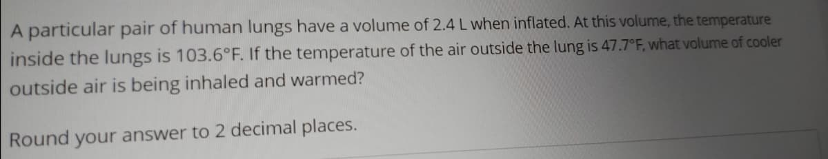 A particular pair of human lungs have a volume of 2.4 L when inflated. At this volume, the temperature
inside the lungs is 103.6°F. If the temperature of the air outside the lung is 47.7°F, what volume of cooler
outside air is being inhaled and warmed?
Round your answer to 2 decimal places.
