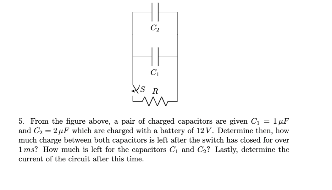 C2
C1
XS R
5. From the figure above, a pair of charged capacitors are given C1
and C2 = 2 µF which are charged with a battery of 12 V. Determine then, how
much charge between both capacitors is left after the switch has closed for over
1ms? How much is left for the capacitors C1 and C2? Lastly, determine the
. 1 μF
current of the circuit after this time.
