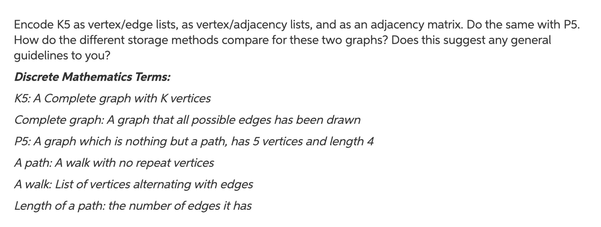 Encode K5 as vertex/edge lists, as vertex/adjacency lists, and as an adjacency matrix. Do the same with P5.
How do the different storage methods compare for these two graphs? Does this suggest any general
guidelines to you?
Discrete Mathematics Terms:
K5: A Complete graph with K vertices
Complete graph: A graph that all possible edges has been drawn
P5: A graph which is nothing but a path, has 5 vertices and length 4
A path: A walk with no repeat vertices
A walk: List of vertices alternating with edges
Length of a path: the number of edges it has
