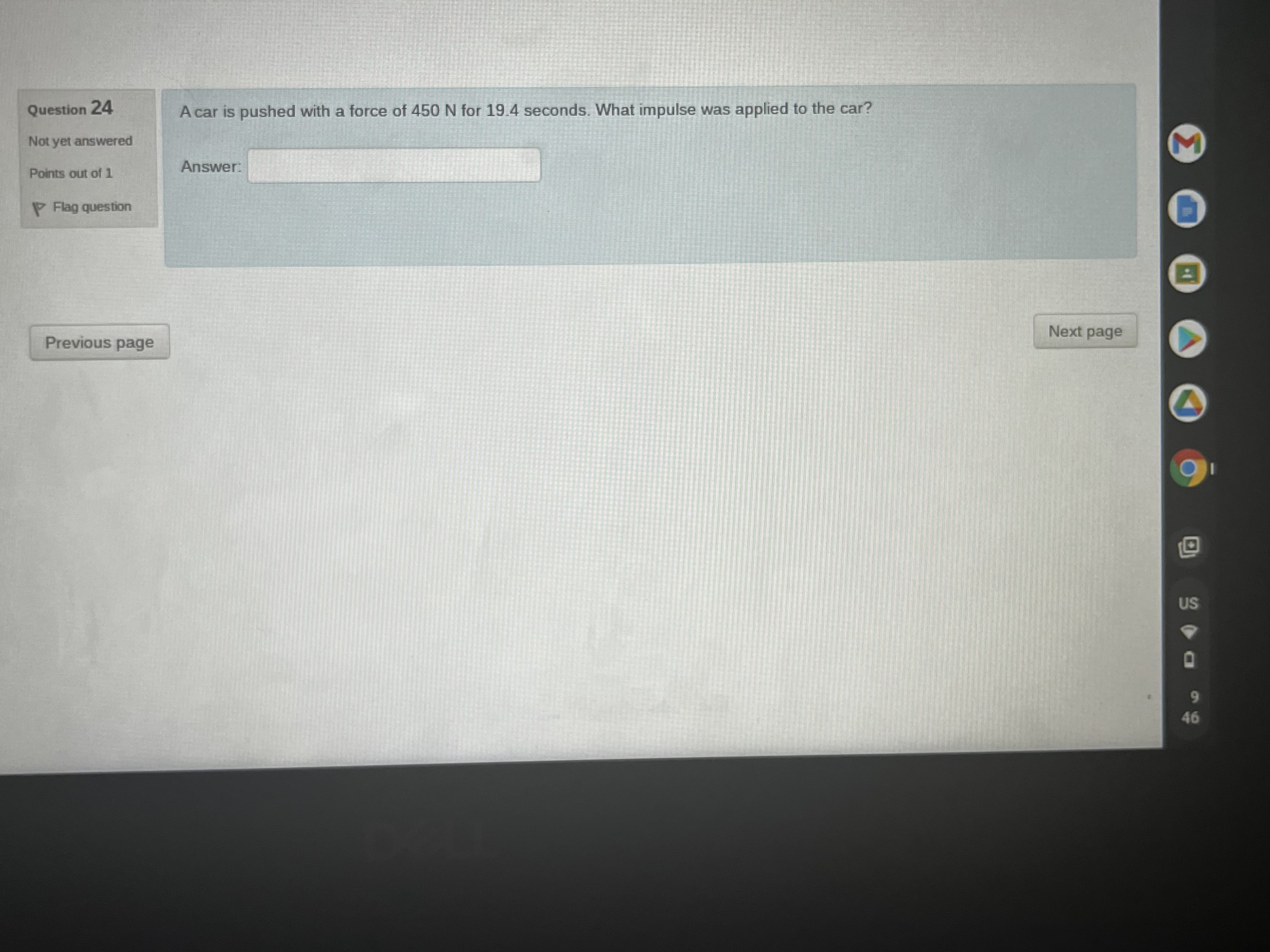 Question 24
A car is pushed with a force of 450 N for 19.4 seconds. What impulse was applied to the car?
Not yet answered
Answer:
Points out of 1
P Flag question
Next page
Previous page
46
