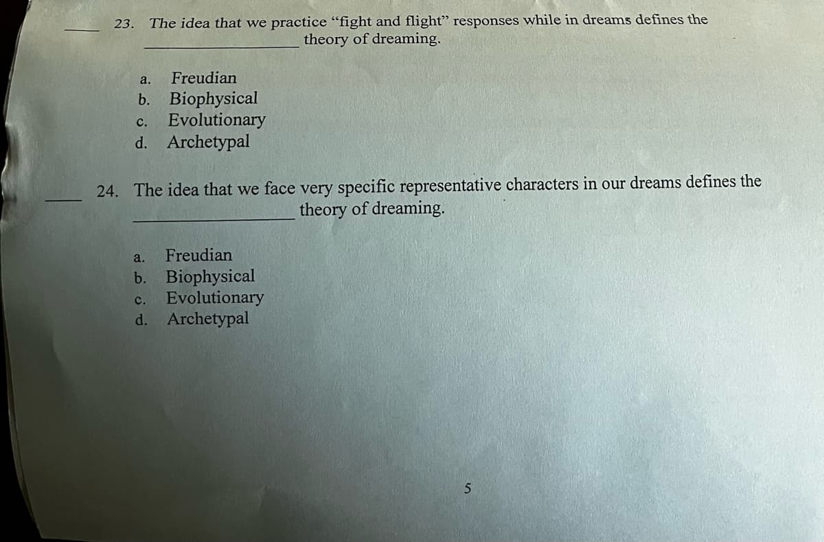 23. The idea that we practice "fight and flight" responses while in dreams defines the
theory of dreaming.
a.
Freudian
b. Biophysical
C. Evolutionary
d. Archetypal
24. The idea that we face very specific representative characters in our dreams defines the
theory of dreaming.
a. Freudian
b. Biophysical
C. Evolutionary
d. Archetypal
5