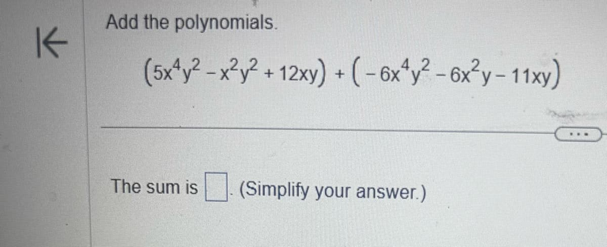 **Addition of Polynomials:**

We are tasked with adding the following polynomials:

\[
(5x^4y^2 - x^2y^2 + 12xy) + (-6x^4y^2 - 6x^2y - 11xy)
\]

**Steps to Solve:**

1. **Combine like terms** from each polynomial.

2. The like terms are:
   - \( x^4y^2 \) terms: \( 5x^4y^2 \) and \(-6x^4y^2\)
   - \( x^2y^2 \) term: \(-x^2y^2\)
   - \( xy \) terms: \( 12xy \) and \(-11xy\)
   - \( x^2y \) term: \(-6x^2y\)

**Solution:**

1. Add the \( x^4y^2 \) terms:
   \[
   5x^4y^2 + (-6x^4y^2) = -x^4y^2
   \]

2. The only \( x^2y^2 \) term:
   \[
   -x^2y^2
   \]

3. Add the \( xy \) terms:
   \[
   12xy + (-11xy) = xy
   \]

4. The only \( x^2y \) term:
   \[
   -6x^2y
   \]

**Final Simplified Sum:**

The sum is:
\[
-x^4y^2 - x^2y^2 + xy - 6x^2y
\]

**Note:** Always ensure like terms (terms with the same variables raised to the same powers) are combined to simplify polynomial expressions effectively.