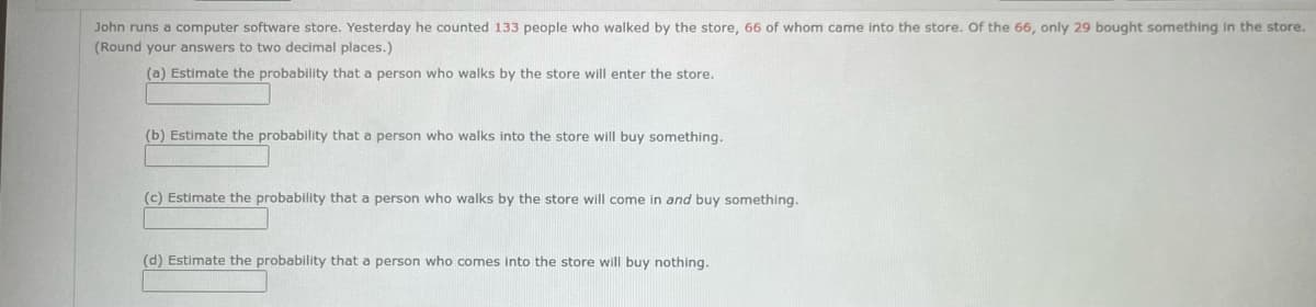 John runs a computer software store. Yesterday he counted 133 people who walked by the store, 66 of whom came into the store. Of the 66, only 29 bought something in the store.
(Round your answers to two decimal places.)
(a) Estimate the probability that a person who walks by the store will enter the store.
(b) Estimate the probability that a person who walks into the store will buy something.
(c) Estimate the probability that a person who walks by the store will come in and buy something.
(d) Estimate the probability that a person who comes into the store will buy nothing.