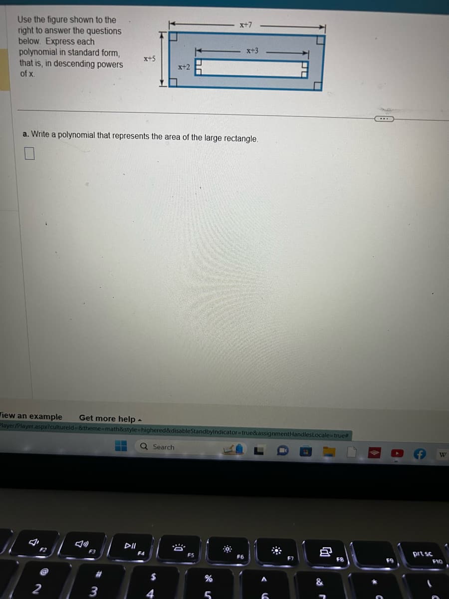 Use the figure shown to the
right to answer the questions
below. Express each
polynomial in standard form,
that is, in descending powers
of x.
☐
Wiew an example Get more help -
a. Write a polynomial that represents the area of the large rectangle.
S
F2
2
Player/Player.aspx?cultureld=&theme=math&style=highered&disableStandbyIndicator=true&assignmentHandlesLocale=true#
Q Search
F3
x+5
#3
3
F4
x+2
$
4
F5
x+7
%
5
x+3
F6
6
✿
♫
&
F8
....
f
prt sc
W
F10
