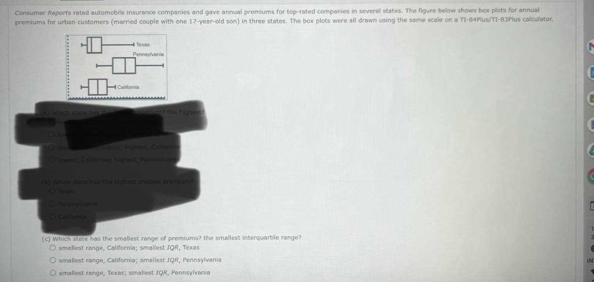 Consumer Reports rated automobile insurance companies and gave annual premiums for top-rated companies in several states. The figure below shows box plots for annual
premiums for urban customers (married couple with one 17-year-old son) in three states. The box plots were all drawn using the same scale on a TI-84Plus/TI-83Plus calculator.
(a) Which state has the
Texas
Pennsylvania
O Pennsylvania
O California
California
premium? the highest?
O lowest T
O lowest, Pennsylvania; highest, California
O lowest, California; highest, Pennsylvania
(b) Which state has the highest median premium?
O Texas
(c) which state has the smallest range of premiums? the smallest interquartile range?
O smallest range, California; smallest IQR, Texas
O smallest range, California; smallest IQR, Pennsylvania
O smallest range, Texas; smallest IQR, Pennsylvania
6
IN