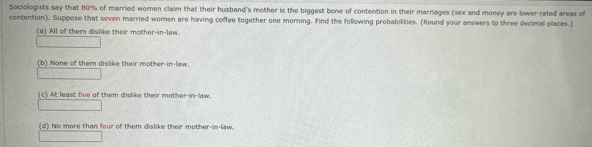 Sociologists say that 80% of married women claim that their husband's mother is the biggest bone of contention in their marriages (sex and money are lower-rated areas of
contention). Suppose that seven married women are having coffee together one morning. Find the following probabilities. (Round your answers to three decimal places.)
(a) All of them dislike their mother-in-law.
(b) None of them dislike their mother-in-law.
(c) At least five of them dislike their mother-in-law.
(d) No more than four of them dislike their mother-in-law.