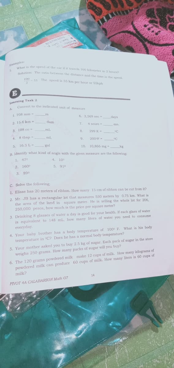 Solution: The ratio between the distance and the time is the speed.
What is the speed of the car if it travels 100 kilometer in 2 hours?
Examples:
et is the speed of the car if it travels 100 kilometer in 2 hours?
1.
Celution: The ratio between the distance and the time is the specd.
100
55 The speed is 55 km per hour or 55kph.
-55
E
Learning Task 2.
Convert to the indicated unit of measure
A.
1. 708 mm =
6. 3,569 sec -
days
2. 15.6 km =
dam
7.
4 score -
mo.
3. 108 сс -
mL
8.
299 K =
4.
8 tbsp -
ml.
9.
200°F -
5.
16.5 L -
gal
10. 10,866 mg = kg
R Identify what kind of angle with the given measure are the following:
1. 470
4. 10°
2. 1600
5. 910
3. 89°
C. Solve the following:
1. Elisse has 20 meters of ribbon. How many 15 cm of ribbon can be cut from it?
2. Mr. JB has a rectangular lot that measures 550 meters by 0.75 km. What is
the area of the land in square meter. He is selling the whole lot for 206,
250,000 pesos, how much is the price per square meter?
3. Drinking 8 glasses of water a day is good for your health. If each glass of water
is equivalent to 148 mL, how many liters of water you need to consume
everyday.
4. Your baby brother has a body temperature of 100° F. What is his body
temperature in °C? Does he has a normal body temperature?
5. Your mother asked you to buy 2.5 kg of sugar. Each pack of sugar in the store
weighs 250 grams. How many packs of sugar will you buy?
6. The 120 grams powdered milk make 12 cups of milk. How many kilograms of
powdered milk can produce 60 cups of milk. How many liters is 60 cups of
milk?
14
PIVOT 4A CALABARZON Math G7
