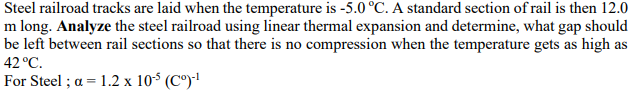 Steel railroad tracks are laid when the temperature is -5.0 °C. A standard section of rail is then 12.0
m long. Analyze the steel railroad using linear thermal expansion and determine, what gap should
be left between rail sections so that there is no compression when the temperature gets as high as
42 °C.
For Steel ; a = 1.2 x 10$ (C°)!
