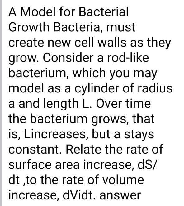 A Model for Bacterial
Growth Bacteria, must
create new cell walls as they
grow. Consider a rod-like
bacterium, which you may
model as a cylinder of radius
a and length L. Over time
the bacterium grows, that
is, Lincreases, but a stays
constant. Relate the rate of
surface area increase, dS/
dt ,to the rate of volume
increase, dVidt. answer
