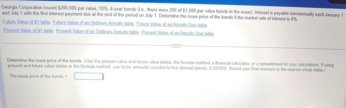 Georgia Corporation issued $200,000 par value, 10%, 4-year bonds (i.e., there were 200 of $1,000 par value bonds in the issue). Interest is payable semiannually each January 1
and July 1 with the first interest payment due at the end of the period on July 1. Determine the issue price of the bonds if the market rate of interest is 6%.
Future Value of $1 table Future Value of an Ordinary Annuity table Future Value of an Annuity Due table
Present Value of $1 table Present Value of an Ordinary Annuity table Present Value of an Annuity Due table
***
Determine the issue price of the bonds. (Use the present value and future value tables, the formula method, a financial calculator, or a spreadsheet for your calculations. If using
present and future value tables or the formula method, use factor amounts rounded to five decimal places, X.XXXXX. Round your final answers to the nearest whole dollar.)
The issue price of the bonds =