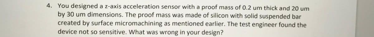 4. You designed a z-axis acceleration sensor with a proof mass of 0.2 um thick and 20 um
by 30 um dimensions. The proof mass was made of silicon with solid suspended bar
created by surface micromachining as mentioned earlier. The test engineer found the
device not so sensitive. What was wrong in your design?