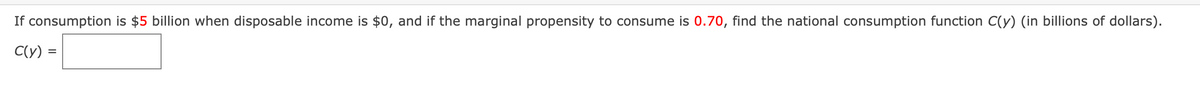 If consumption is $5 billion when disposable income is $0, and if the marginal propensity to consume is 0.70, find the national consumption function C(y) (in billions of dollars).
C(y)
