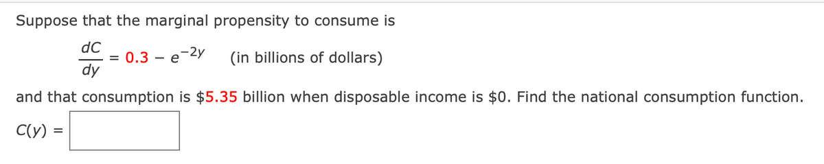 Suppose that the marginal propensity to consume is
dC
0.3 — е 2у
dy
(in billions of dollars)
-
%D
-
and that consumption is $5.35 billion when disposable income is $0. Find the national consumption function.
C(y) =
