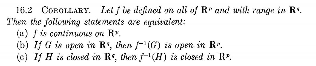 16.2 COROLLARY. Let f be defined on all of Rº and with range in Rº.
Then the following statements are equivalent:
(a) f is continuous on RP.
(b) If G is open in Rº, then f-G) is open in Rº.
(c) If H is closed in Rº, then (H) is closed in RP.
