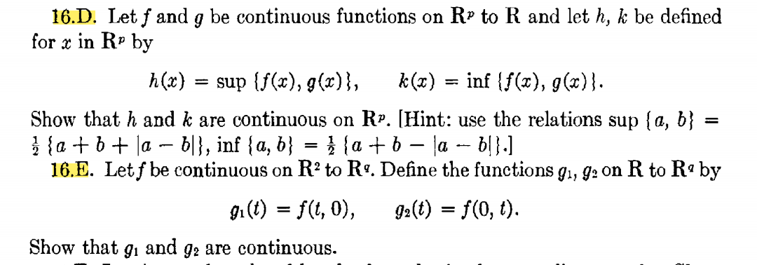 16.D. Let f and g be continuous functions on Rº to R and let h, k be defined
for x in Rº by
h(x)
= sup {f(x), g(x)},
k(x)
inf {f(x), g(x)}.
Show that h and k are continuous on R. [Hint: use the relations sup {a, b}
} {a + 6+ la – b|}, inf {a, b} = } {a + b – la - bl}.]
16.E. Let f be continuous on R? to Rº. Define the functions g., g2 on R to R by
gi (t) = f(t, 0),
92(t) = f(0, t).
Show that
91
and
92 are continuous.
