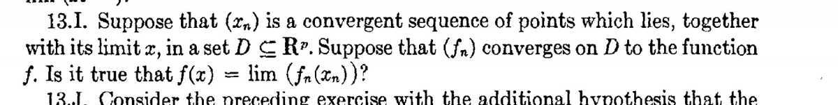 13.I. Suppose that (rn) is a convergent sequence of points which lies, together
with its limit x, in a set D E R. Suppose that (fm) converges on D to the function
f. Is it true that f(x) = lim (fa(n))?
13.J. Consider the preceding exercise with the additional hypothesis that the
