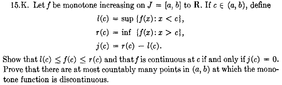 15.K. Let f be monotone increașing on J = [a, b} to R. If c € (a, b), define
l(c) = sup {f(r): I < c},
r(c) = inf (f(x): x > c},
j(c) = r(c) – (c).
Show that l(c) < f(c) < r(c) and that f is continuous at c if and only if j(c)
Prove that there are at most countably many points in (a, b) at which the mono-
tone function is discontinuous.
0.
