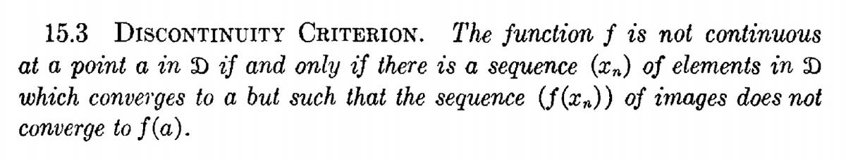 15.3 DISCONTINUITY CRITERION. The function f is not continuous
at a point a in D if and only if there is a sequence (xn) of elements in D
which converges to a but such that the sequence (f(xn)) of images does not
converge to f(a).
