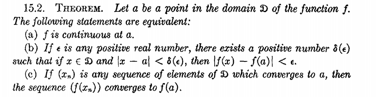 15.2. THEOREM. Let a be a point in the domain D of the function f.
The following statements are eguivalent:
(a) f is continuous at a.
(b) If e is any positive real number, there exists a positive number ô (e)
such that if x € D and x – al < 8(e), then \f(x) – f(a)| < e.
(c) If (x,) is any sequence of elements of D which converges to a, then
the sequence (f (xn)) converges to f(a).
