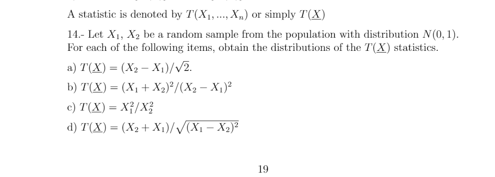 A statistic is denoted by T(X1,.., X„) or simply T(X)
....
14.- Let X1, X, be a random sample from the population with distribution N (0, 1).
For each of the following items, obtain the distributions of the T(X) statistics.
a) T(X) = (X2 – X1)//2.
b) T(X)
(X1 + X2) /(X2 – X1)²
c) T(X) = X{/X?
d) T(X) = (X2+ X1)//(X1 – X2)²
19
