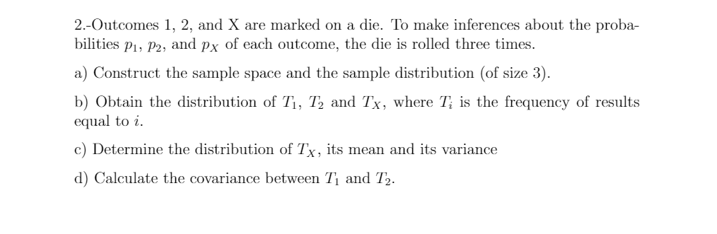 2.-Outcomes 1, 2, and X are marked on a die. To make inferences about the proba-
bilities p1, P2, and
Px
of each outcome, the die is rolled three times.
a) Construct the sample space and the sample distribution (of size 3).
b) Obtain the distribution of T1, T2 and Tx, where T; is the frequency of results
equal to i.
c) Determine the distribution of Tx, its mean and its variance
d) Calculate the covariance between T and T2.
