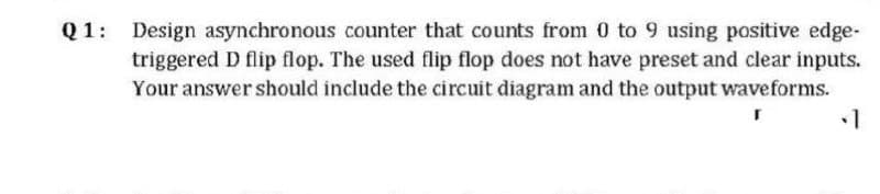 Q1: Design asynchronous counter that counts from 0 to 9 using positive edge-
triggered D flip flop. The used flip flop does not have preset and clear inputs.
Your answer should include the circuit diagram and the output waveforms.
