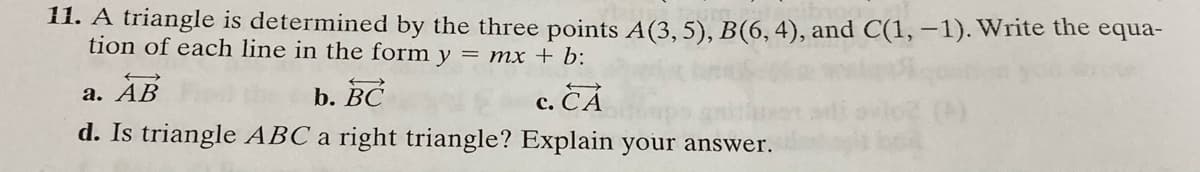 11. A triangle is determined by the three points A(3,5), B(6, 4), and C(1, –1). Write the equa-
tion of each line in the form y = mx + b:
а. АВ
d. Is triangle ABC a right triangle? Explain your answer.
b. BC
с. СА
