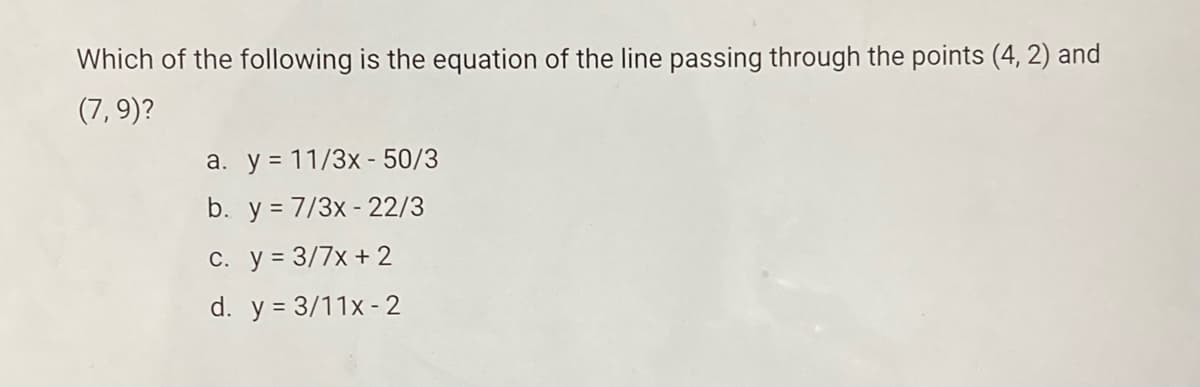 Which of the following is the equation of the line passing through the points (4, 2) and
(7, 9)?
a. y = 11/3x - 50/3
b. y = 7/3x - 22/3
c. y = 3/7x + 2
d. y = 3/11x - 2
