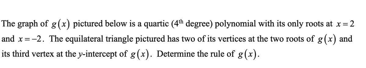 The graph of g (x) pictured below is a quartic (4th degree) polynomial with its only roots at x= 2
and x=-2. The equilateral triangle pictured has two of its vertices at the two roots of g(x) and
its third vertex at the y-intercept of g(x). Determine the rule of g(x
