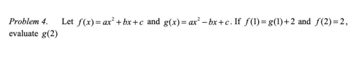 Problem 4.
Let f(x)= ax² + bx+c and g(x)= ax² – bx +c. If f (1)= g(1)+2 and f(2)=2,
evaluate g(2)
