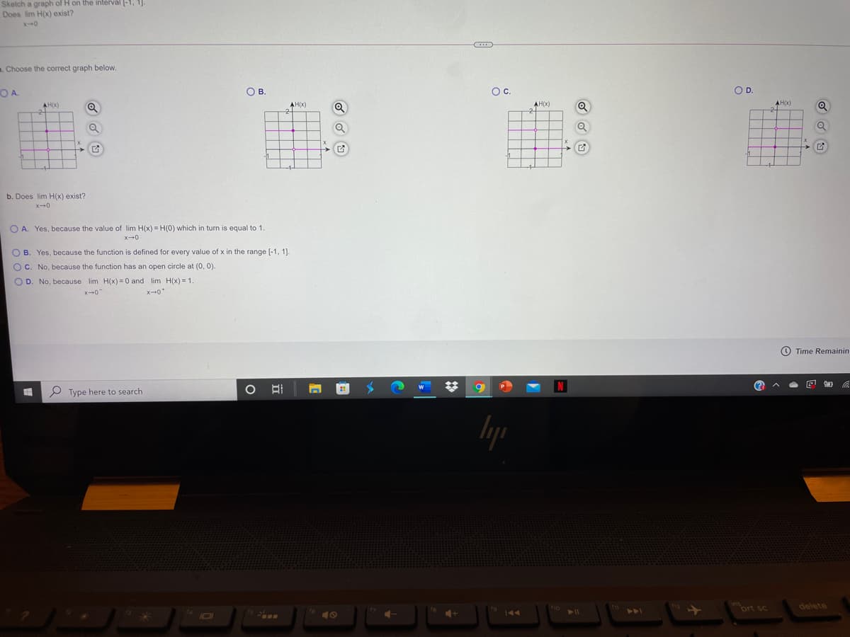 Skelch a graph of H on the intervál (-1, 1].
Does lim H(x) exist?
. Choose the correct graph below.
OA.
OB.
Oc.
OD.
AH(X)
2-
AH(x)
AH(X)
AH(X)
b. Does lim H(x) exist?
O A. Yes, because the value of lim H(x) = H(0) which in turn is equal to 1.
O B. Yes, because the function is defined for every value of x in the range [-1, 1].
O C. No, because the function has an open circle at (0, 0).
O D. No, because lim H(x) =0 and lim H(x) = 1.
x-0
X-0*
O Time Remainin
P Type here to search
112
prt sc
delete
144
