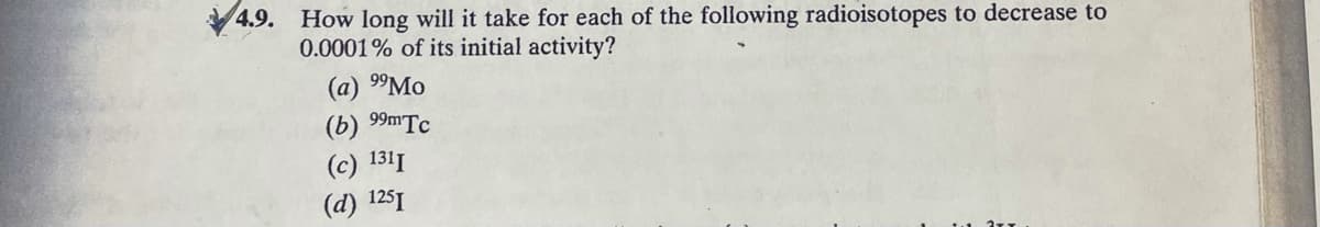 4.9.
How long will it take for each of the following radioisotopes to decrease to
0.0001% of its initial activity?
(a) 99MO
(b) 99MTC
(с) 1311
(d) 1251
