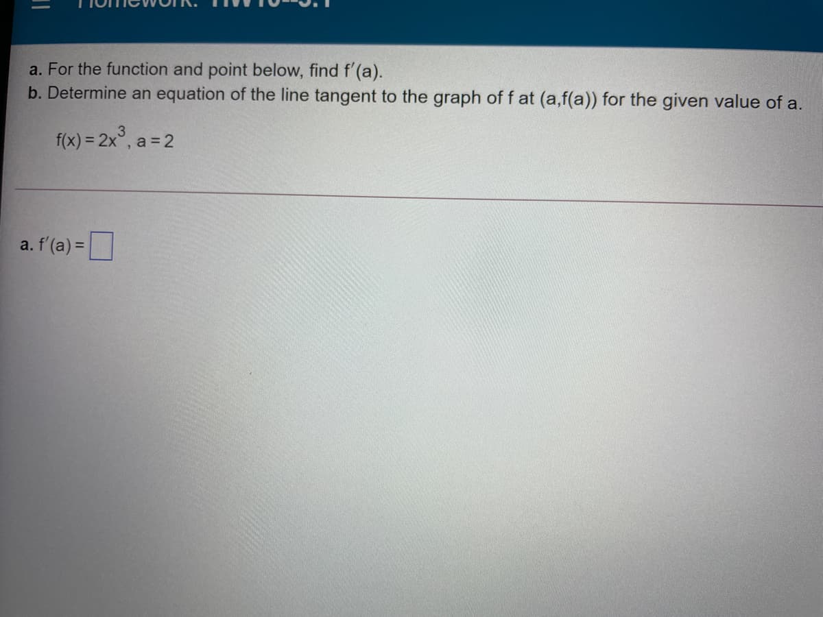 a. For the function and point below, find f'(a).
b. Determine an equation of the line tangent to the graph of f at (a,f(a)) for the given value of a.
f(x) = 2x°, a = 2
a. f'(a) =|
%3D
