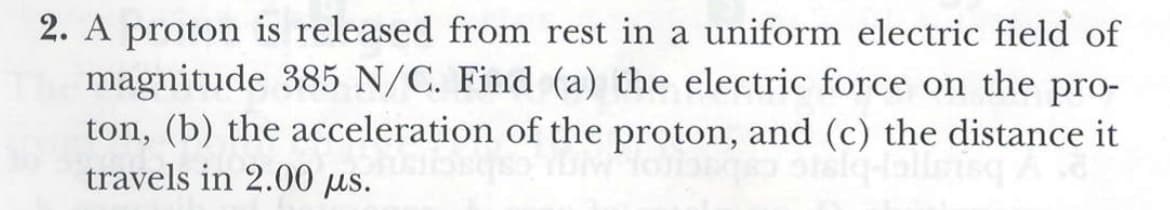 2. A proton is released from rest in a uniform electric field of
magnitude 385 N/C. Find (a) the electric force on the pro-
ton, (b) the acceleration of the proton, and (c) the distance it
travels in 2.00 µs.
