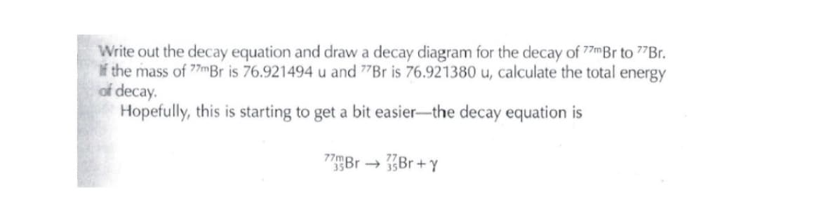 Write out the decay equation and draw a decay diagram for the decay of 77mBr to 7"Br.
If the mass of 77mBr is 76.921494 u and 77B is 76.921380 u, calculate the total energy
of decay.
Hopefully, this is starting to get a bit easier-the decay equation is
Br+ Y
->
