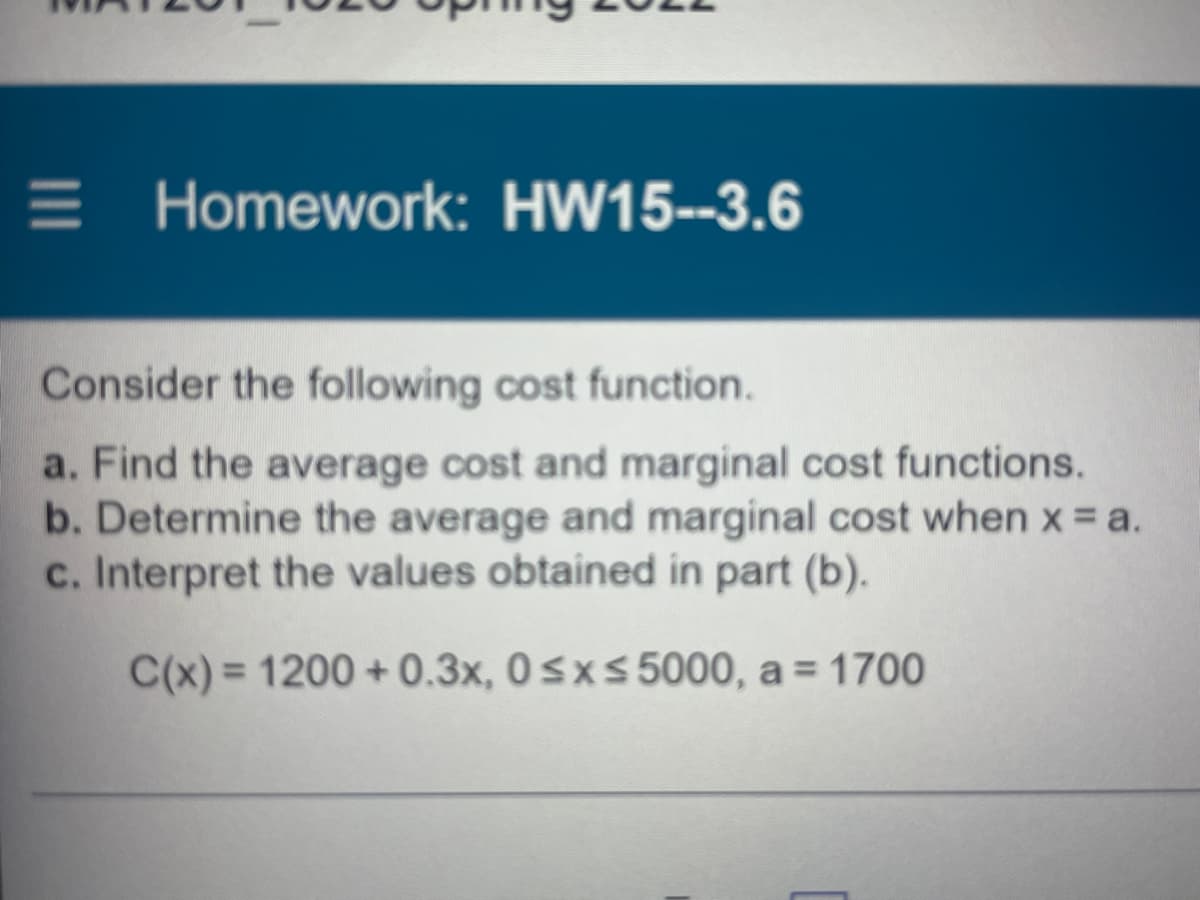 E Homework: HW15--3.6
Consider the following cost function.
a. Find the average cost and marginal cost functions.
b. Determine the average and marginal cost when x = a.
c. Interpret the values obtained in part (b).
C(x) = 1200 + 0.3x, 0 sxs 5000, a = 1700
%3D
