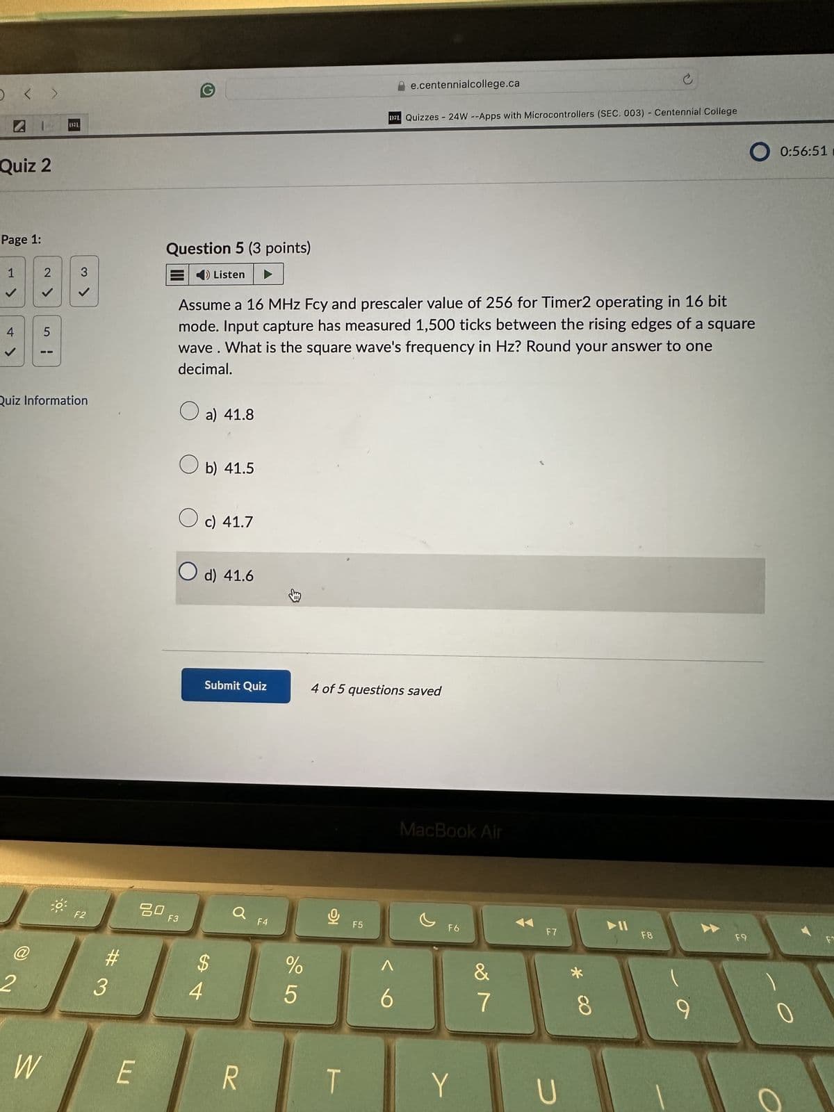 < >
Quiz 2
Page 1:
D3L
Question 5 (3 points)
e.centennialcollege.ca
D2L Quizzes 24W --Apps with Microcontrollers (SEC. 003) - Centennial College
O0:56:51 m
1
4
2>
5
¦
3
◄
O Listen
Quiz Information
Assume a 16 MHz Fcy and prescaler value of 256 for Timer2 operating in 16 bit
mode. Input capture has measured 1,500 ticks between the rising edges of a square
wave. What is the square wave's frequency in Hz? Round your answer to one
decimal.
☐ a) 41.8
b) 41.5
☐ c) 41.7
○ d) 41.6
2
@
Submit Quiz
4 of 5 questions saved
F2
80
F3
a
F4
#
$
3
4
W
E
R
%
905
t
F5
MacBook Air
Λ
6
F6
29
&
7
F7
Y
U
8 *
►11
F8
F9
F
9