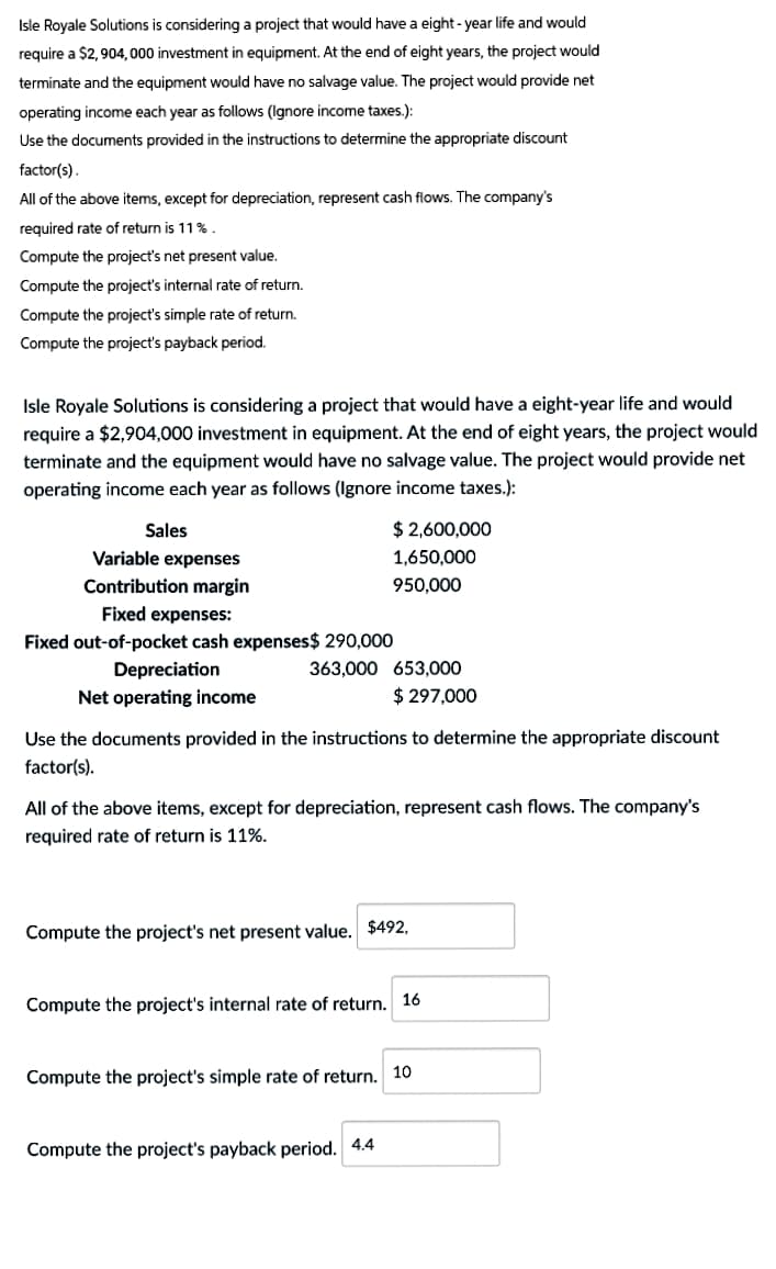 Isle Royale Solutions is considering a project that would have a eight-year life and would
require a $2,904,000 investment in equipment. At the end of eight years, the project would
terminate and the equipment would have no salvage value. The project would provide net
operating income each year as follows (Ignore income taxes.):
Use the documents provided in the instructions to determine the appropriate discount
factor(s).
All of the above items, except for depreciation, represent cash flows. The company's
required rate of return is 11%.
Compute the project's net present value.
Compute the project's internal rate of return.
Compute the project's simple rate of return.
Compute the project's payback period.
Isle Royale Solutions is considering a project that would have a eight-year life and would
require a $2,904,000 investment in equipment. At the end of eight years, the project would
terminate and the equipment would have no salvage value. The project would provide net
operating income each year as follows (Ignore income taxes.):
Sales
Variable expenses
Contribution margin
Fixed expenses:
Fixed out-of-pocket cash expenses$ 290,000
$2,600,000
1,650,000
950,000
Depreciation
Net operating income
363,000 653,000
$297,000
Use the documents provided in the instructions to determine the appropriate discount
factor(s).
All of the above items, except for depreciation, represent cash flows. The company's
required rate of return is 11%.
Compute the project's net present value. $492,
Compute the project's internal rate of return. 16
Compute the project's simple rate of return. 10
Compute the project's payback period. 4.4