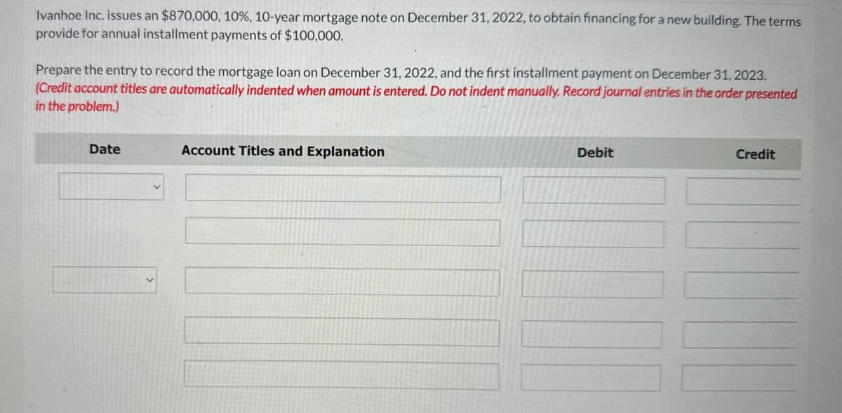Ivanhoe Inc. issues an $870,000, 10%, 10-year mortgage note on December 31, 2022, to obtain financing for a new building. The terms
provide for annual installment payments of $100,000.
Prepare the entry to record the mortgage loan on December 31, 2022, and the first installment payment on December 31, 2023.
(Credit account titles are automatically indented when amount is entered. Do not indent manually. Record journal entries in the order presented
in the problem.)
Date
Account Titles and Explanation
Debit
Credit