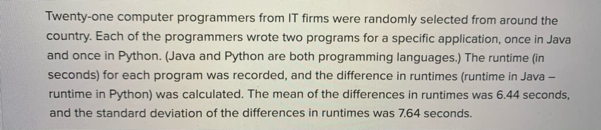 Twenty-one computer programmers from IT firms were randomly selected from around the
country. Each of the programmers wrote two programs for a specific application, once in Java
and once in Python. (Java and Python are both programming languages.) The runtime (in
seconds) for each program was recorded, and the difference in runtimes (runtime in Java –
runtime in Python) was calculated. The mean of the differences in runtimes was 6.44 seconds,
and the standard deviation of the differences in runtimes was 7.64 seconds.
