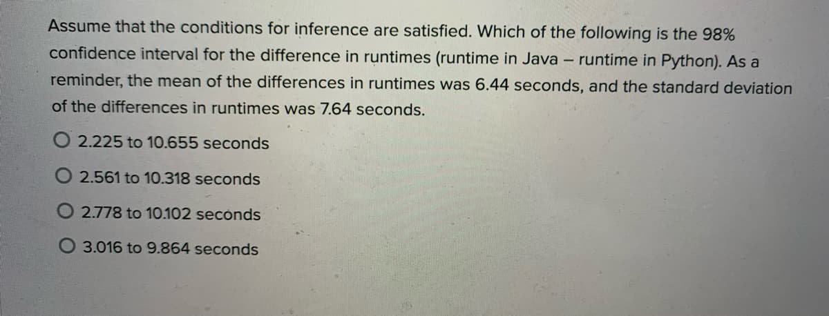 Assume that the conditions for inference are satisfied. Which of the following is the 98%
confidence interval for the difference in runtimes (runtime in Java - runtime in Python). As a
reminder, the mean of the differences in runtimes was 6.44 seconds, and the standard deviation
of the differences in runtimes was 7.64 seconds.
O 2.225 to 10.655 seconds
2.561 to 10.318 seconds
O 2.778 to 10.102 secónds
3.016 to 9.864 seconds
