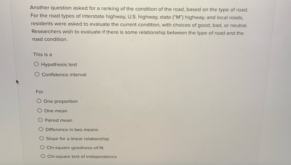 Another question asked for a ranking of the condition of the road, based on the type of road.
For the road types of interstate highway, U.S. highway, state (“M") highway, and local roads,
residents were asked to evaluate the current condition, with choices of good, bad, or neutral.
Researchers wish to evaluate if there is some relationship between the type of road and the
road condition.
This is a
O Hypothesis test
O Confidence interval
For
One proportion
One mean
O Paired mean
O Difference in two means
O Slope for a linear relationship
O Chi-square goodness-of-fit
O Chi-square test of independence
