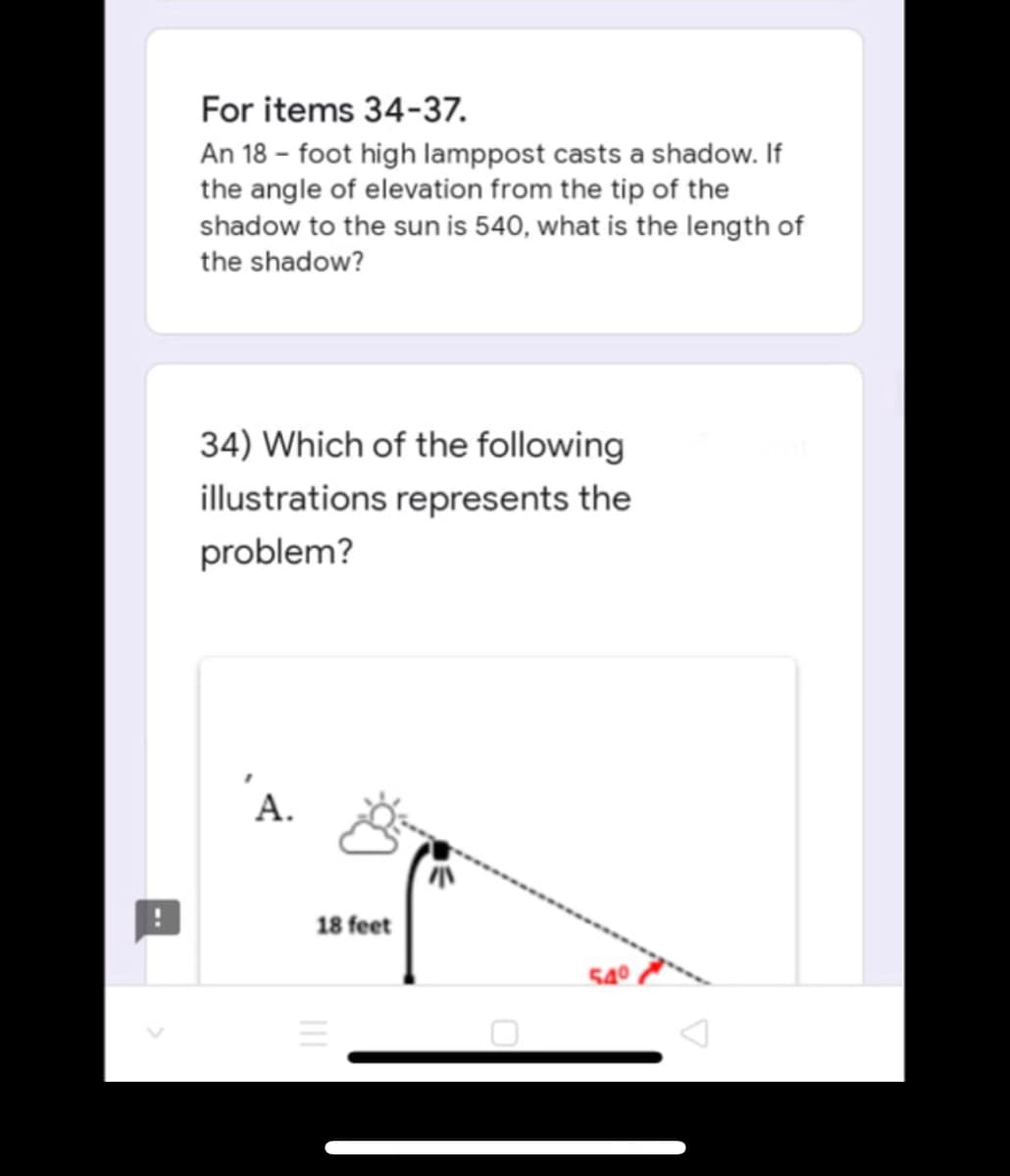 For items 34-37.
An 18-foot high lamppost casts a shadow. If
the angle of elevation from the tip of the
shadow to the sun is 540, what is the length of
the shadow?
34) Which of the following
illustrations represents the
problem?
A.
54⁰
18 feet